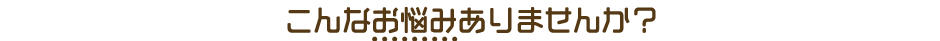 こんなお悩みありませんか？