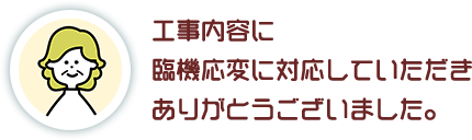 工事内容に 臨機応変に対応していただき ありがとうございました。