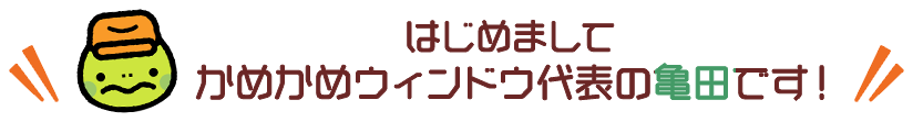 はじめまして かめかめウィンドウ代表の亀田です！