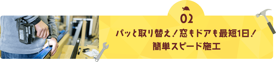 02 パッと取替え！窓もドアも最短1日！ 簡単スピード施工