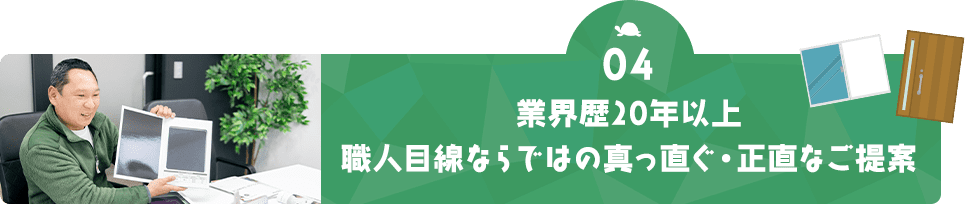 04 業界歴20年以上 職人目線ならではの真っ直ぐ・正直なご提案