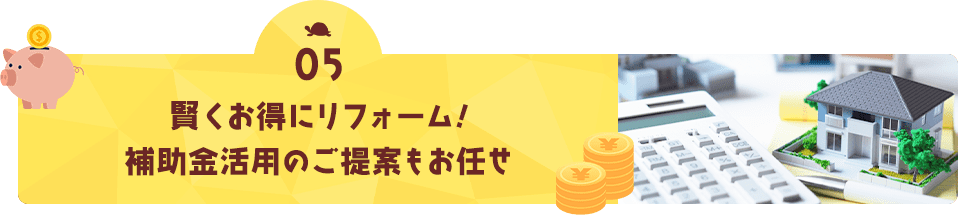 05 賢くお得にリフォーム! 補助金を活用のご提案もお任せ