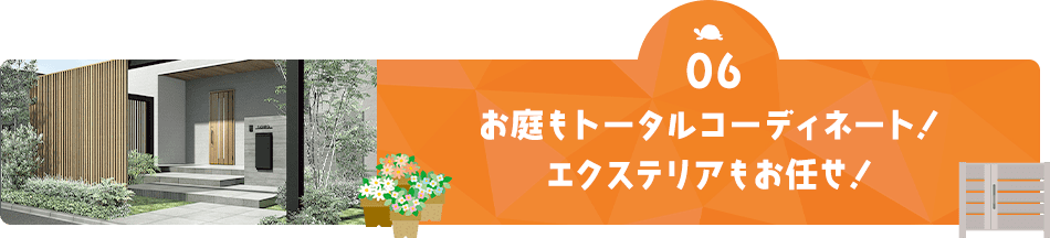 06 お庭もトータルコーディネート！ エクステリアもお任せ！