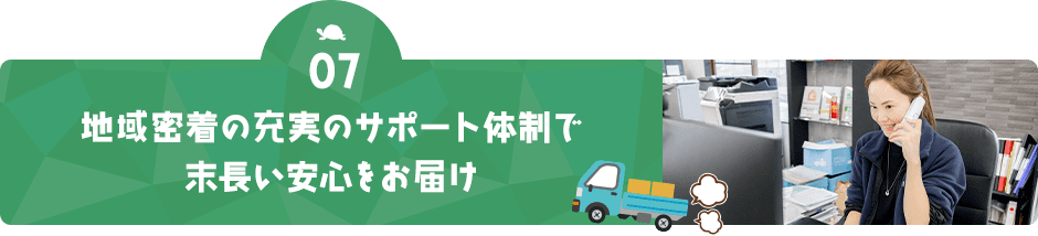 07 地域密着の充実のサポート体制で 末長い安心をお届け