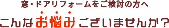 窓・ドアリフォームをご検討の方へ こんなお悩みございませんか？ 