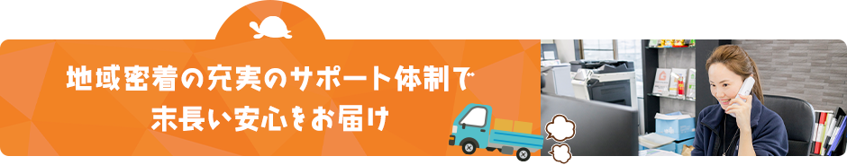 地域密着の充実のサポート体制で 末長い安心をお届け