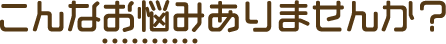 こんなお悩みありませんか？